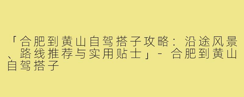 「合肥到黄山自驾搭子攻略：沿途风景、路线推荐与实用贴士」-合肥到黄山自驾搭子