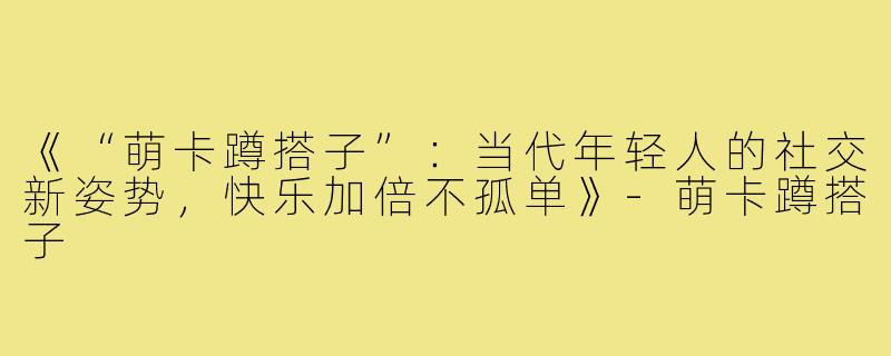 《“萌卡蹲搭子”：当代年轻人的社交新姿势，快乐加倍不孤单》-萌卡蹲搭子