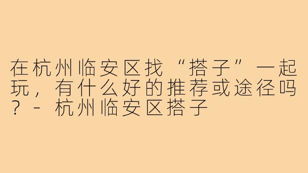 在杭州临安区找“搭子”一起玩，有什么好的推荐或途径吗？-杭州临安区搭子