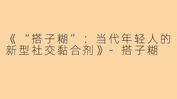 《“搭子糊”:当代年轻人的新型社交黏合剂》-搭子糊