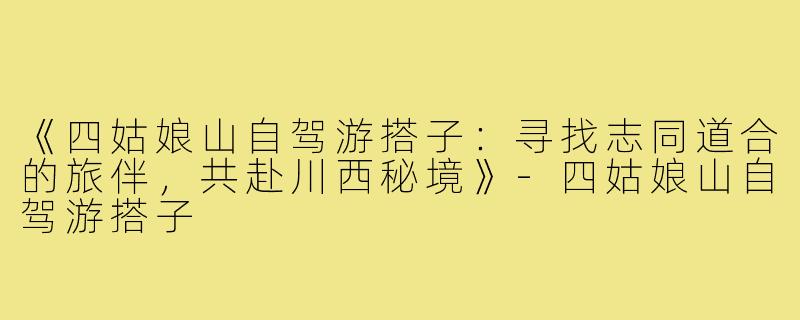《四姑娘山自驾游搭子：寻找志同道合的旅伴，共赴川西秘境》-四姑娘山自驾游搭子
