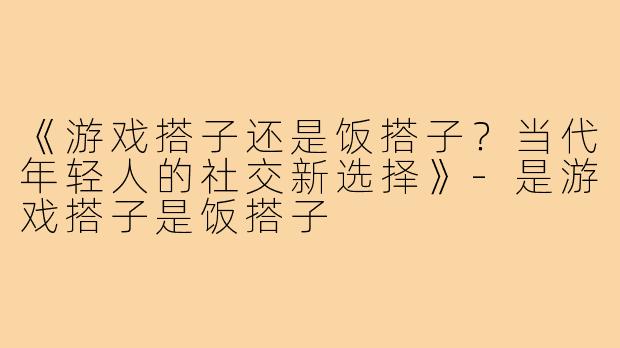 《游戏搭子还是饭搭子？当代年轻人的社交新选择》-是游戏搭子是饭搭子
