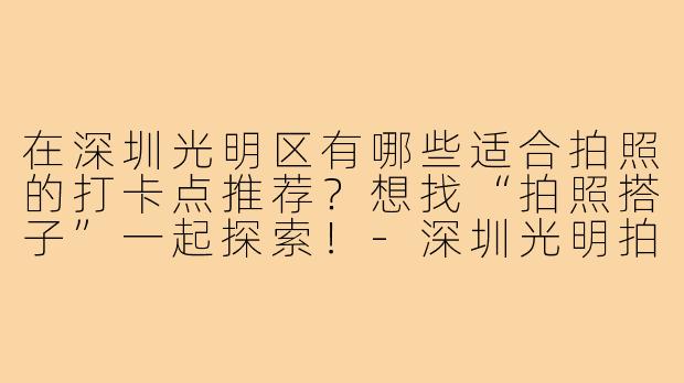 在深圳光明区有哪些适合拍照的打卡点推荐?想找“拍照搭子”一起探索!-深圳光明拍照搭子
