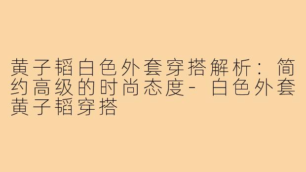 黄子韬白色外套穿搭解析：简约高级的时尚态度-白色外套黄子韬穿搭