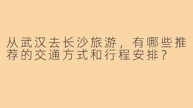 从武汉去长沙旅游,有哪些推荐的交通方式和行程安排?