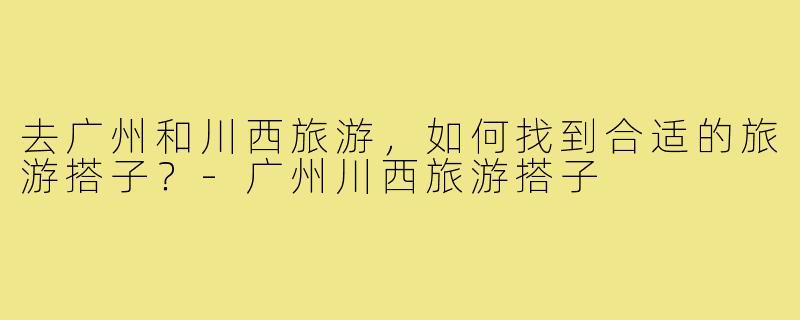 去广州和川西旅游,如何找到合适的旅游搭子?-广州川西旅游搭子