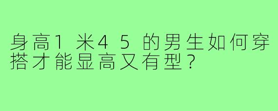 身高1米45的男生如何穿搭才能显高又有型?