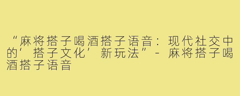 “麻将搭子喝酒搭子语音：现代社交中的‘搭子文化’新玩法”-麻将搭子喝酒搭子语音