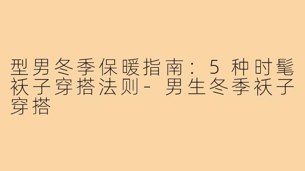 型男冬季保暖指南：5种时髦袄子穿搭法则-男生冬季袄子穿搭