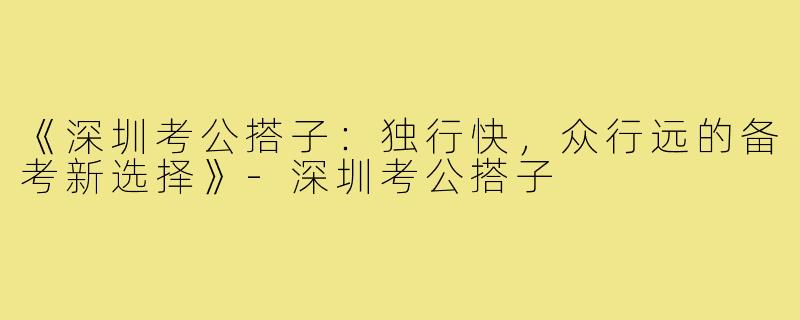 《深圳考公搭子：独行快，众行远的备考新选择》-深圳考公搭子