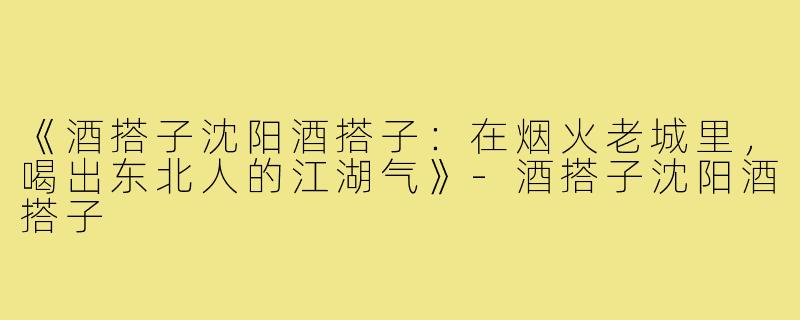 《酒搭子沈阳酒搭子:在烟火老城里,喝出东北人的江湖气》-酒搭子沈阳酒搭子