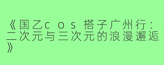 《国乙cos搭子广州行：二次元与三次元的浪漫邂逅》