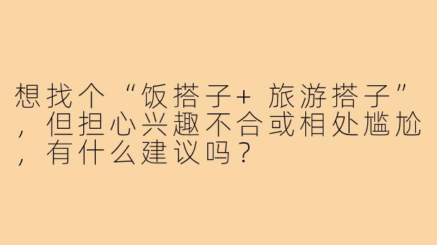 想找个“饭搭子+旅游搭子”，但担心兴趣不合或相处尴尬，有什么建议吗？