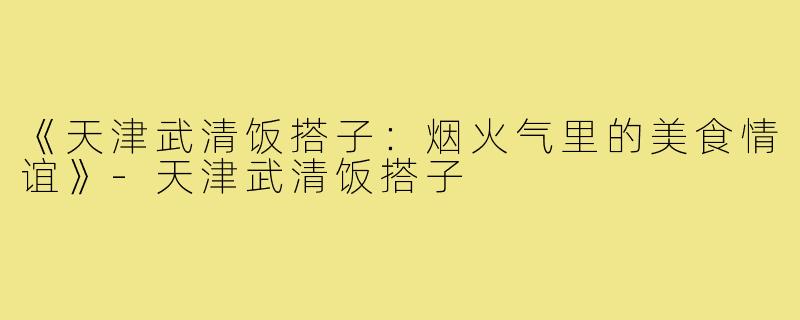 《天津武清饭搭子:烟火气里的美食情谊》-天津武清饭搭子