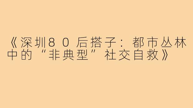 《深圳80后搭子：都市丛林中的“非典型”社交自救》