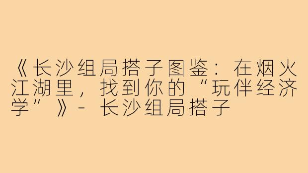 《长沙组局搭子图鉴：在烟火江湖里，找到你的“玩伴经济学”》