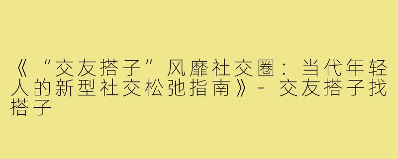 《“交友搭子”风靡社交圈：当代年轻人的新型社交松弛指南》-交友搭子找搭子