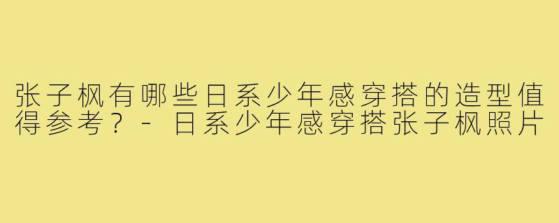 张子枫有哪些日系少年感穿搭的造型值得参考?-日系少年感穿搭张子枫照片
