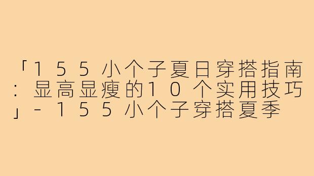 「155小个子夏日穿搭指南：显高显瘦的10个实用技巧」-155小个子穿搭夏季