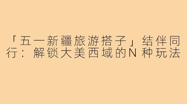 「五一新疆旅游搭子」结伴同行：解锁大美西域的N种玩法