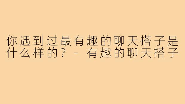 你遇到过最有趣的聊天搭子是什么样的?-有趣的聊天搭子