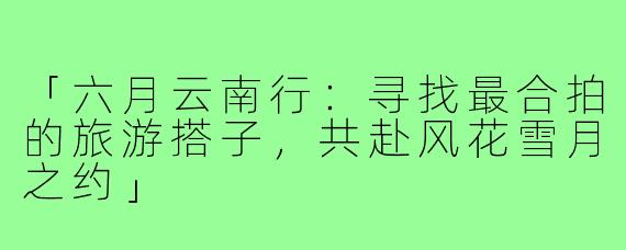 「六月云南行：寻找最合拍的旅游搭子，共赴风花雪月之约」