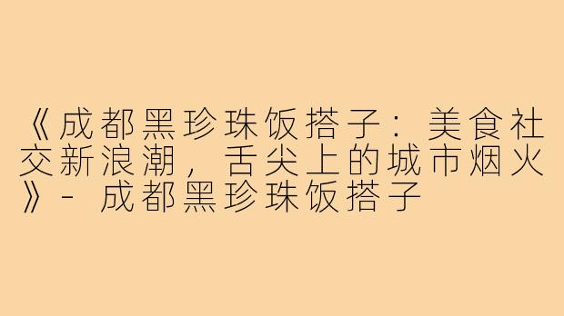 《成都黑珍珠饭搭子：美食社交新浪潮，舌尖上的城市烟火》-成都黑珍珠饭搭子