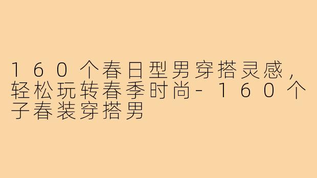 160个春日型男穿搭灵感，轻松玩转春季时尚-160个子春装穿搭男