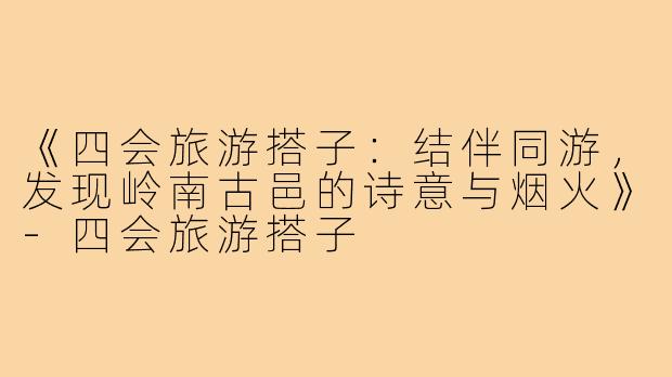 《四会旅游搭子：结伴同游，发现岭南古邑的诗意与烟火》-四会旅游搭子