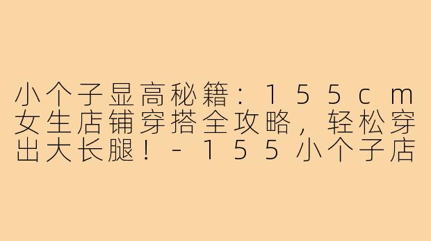 小个子显高秘籍：155cm女生店铺穿搭全攻略，轻松穿出大长腿！-155小个子店铺穿搭讲解