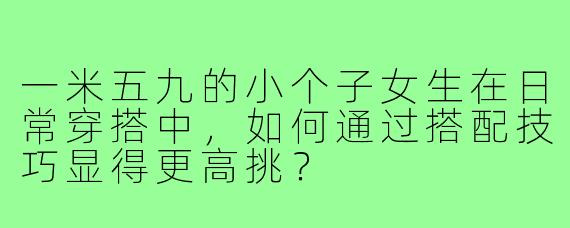 一米五九的小个子女生在日常穿搭中,如何通过搭配技巧显得更高挑?