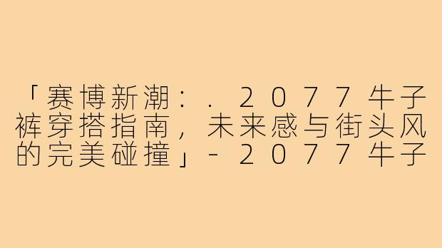 「赛博新潮：.2077牛子裤穿搭指南，未来感与街头风的完美碰撞」-2077牛子裤穿搭
