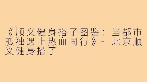 《顺义健身搭子图鉴：当都市孤独遇上热血同行》-北京顺义健身搭子
