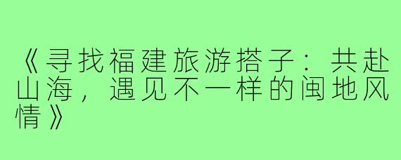 《寻找福建旅游搭子:共赴山海,遇见不一样的闽地风情》