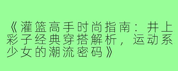 《灌篮高手时尚指南：井上彩子经典穿搭解析，运动系少女的潮流密码》