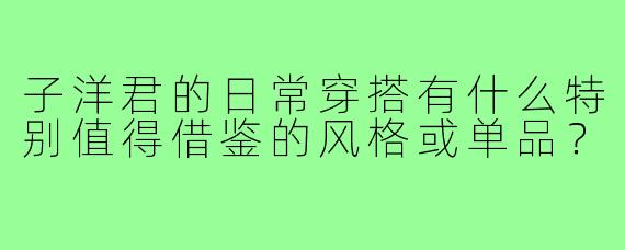 子洋君的日常穿搭有什么特别值得借鉴的风格或单品?