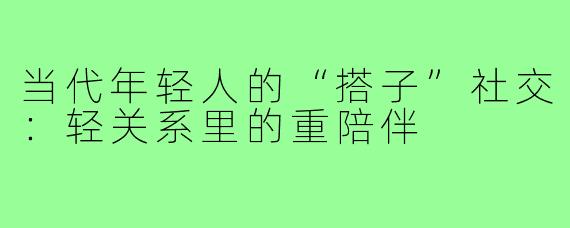 当代年轻人的“搭子”社交：轻关系里的重陪伴