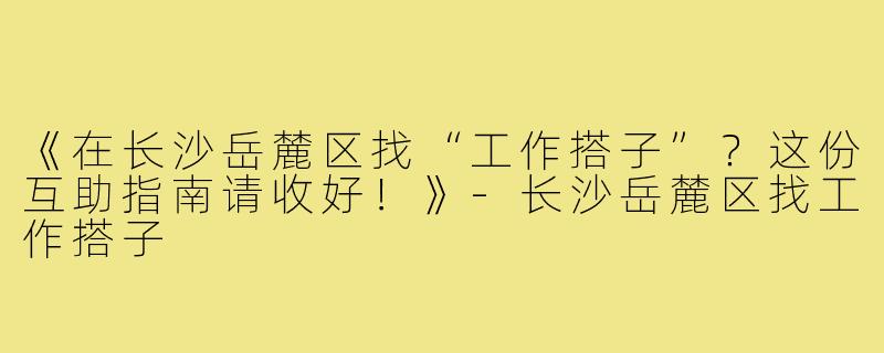 《在长沙岳麓区找“工作搭子”？这份互助指南请收好！》-长沙岳麓区找工作搭子