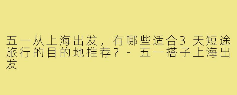 五一从上海出发,有哪些适合3天短途旅行的目的地推荐?-五一搭子上海出发
