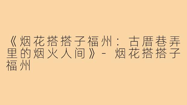 《烟花搭搭子福州：古厝巷弄里的烟火人间》-烟花搭搭子福州