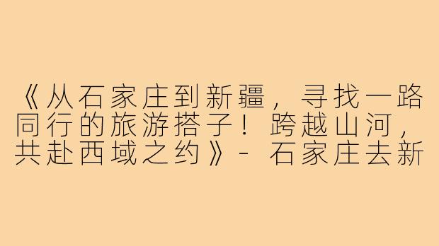 《从石家庄到新疆，寻找一路同行的旅游搭子！跨越山河，共赴西域之约》-石家庄去新疆旅游搭子