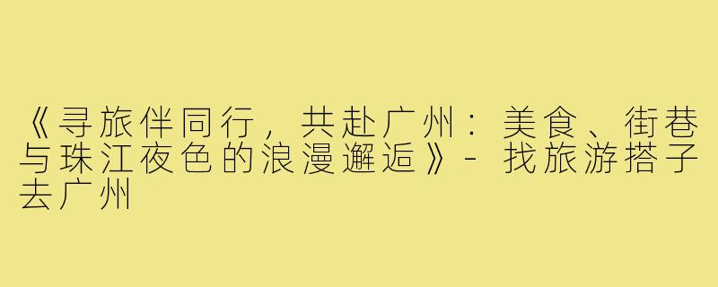 《寻旅伴同行,共赴广州:美食、街巷与珠江夜色的浪漫邂逅》-找旅游搭子去广州