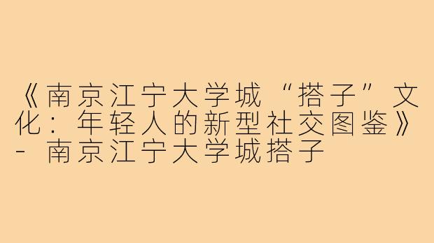 《南京江宁大学城“搭子”文化：年轻人的新型社交图鉴》-南京江宁大学城搭子