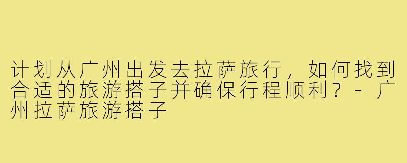 计划从广州出发去拉萨旅行,如何找到合适的旅游搭子并确保行程顺利?-广州拉萨旅游搭子