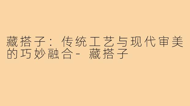 藏搭子:传统工艺与现代审美的巧妙融合-藏搭子