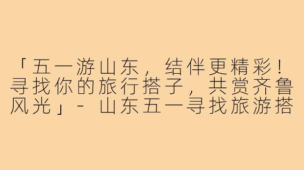 「五一游山东，结伴更精彩！寻找你的旅行搭子，共赏齐鲁风光」-山东五一寻找旅游搭子