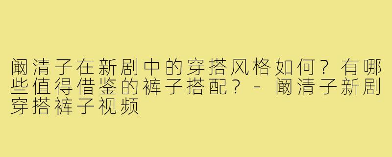 阚清子在新剧中的穿搭风格如何？有哪些值得借鉴的裤子搭配？-阚清子新剧穿搭裤子视频