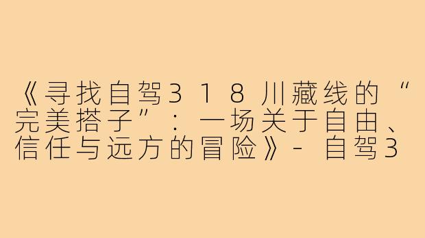《寻找自驾318川藏线的“完美搭子”：一场关于自由、信任与远方的冒险》-自驾318川藏线搭子