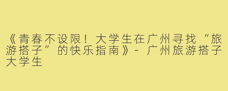 《青春不设限！大学生在广州寻找“旅游搭子”的快乐指南》-广州旅游搭子大学生