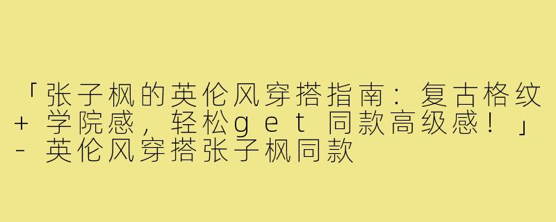 「张子枫的英伦风穿搭指南：复古格纹+学院感，轻松get同款高级感！」-英伦风穿搭张子枫同款
